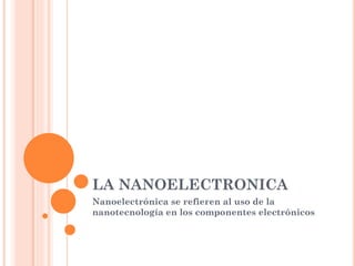 LA NANOELECTRONICA
Nanoelectrónica se refieren al uso de la
nanotecnología en los componentes electrónicos
 