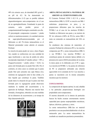 40% de extracto seco, de densidad1.085 g/cm3 y         ARENA METACAOLINICA: MATERIAL DE
un   pH     de     4,5.   Se   ha    demostrado   en       ADICION AL CEMENTO PORTLAND
diferentesestudios (1-2) que es posible elaborar       El Cemento Portland CEM I 42.5 R y arena
algunoshormigones auto-compactantes sin el uso         metacaolinica (MK-1). El PC se mezclo con MK-1
de un agenteplastificante. Estudiando la pasta de      endistintas   proporciones      en    peso;   y   en
cemento,         sería     posible     prever     el   proporciones diferentes para las mezclas de
comportamientodel hormigón constituido con ella.       PCMK-1 en el caso de los morteros PCMK-1.
El porcentajede componentes (cemento + piedra          También se fabricaron una pasta y un mortero de
caliza) se mantieneconstante y la cantidad máxima      PC de referencia (100% de PC).La arena MK-1
de    super-plastificanterecomendada       por    el   tenía un contenido en metacaolinita del 36% en
fabricante es del 3%.Arena metacaolinica es el         peso.
Material prometedor como adición al cemento            Se estudiaron dos sistemas de materiales: el
Portland.                                              cemento Portland de referencia (PC) y las mezclas
La mezcla de pasta puede ser seca y dura (Figura       compuestas por PC y arena metacaolinica (MK-1)
2a), cuando se confecciona con una cantidad de         o sea PCMK-1. Las mezclas PCMK-1 no
agua insuficiente y una tasa de piedra de caliza       constituyen pastas de cemento típicas debido a la
incorporada importante (F (piedra caliza) = 30% y      presencia de cuarzo (SiO2) procedente de la arena;
E(agua)/L(cemento + piedra caliza) = 0,22). La         la única pasta es la elaborada con el PC y agua.
pasta está formada pero no puede fluir (2b). Por el    Las mezclas de PCMK-1 y las pastas de referencia
contrario, en otros casos se constato que la pasta     de PC se prepararon utilizando una relación
puede fluir pero presenta una capa blanca (2c),        agua/solido (w/s) constante de 0,5. Las mezclas y
sinónimo de segregación entre la fase solida y la      pastas se mezclaron con la misma amasadora
fase liquida que constituye la pasta. También          mecánica que los morteros
puede darse la situación de que la pasta esta bien
formada pero la segregación pueda observarse           CONCLUSIONES:
mediante la medida del escurrimiento y la              La composición de lapasta optima, la cual, añadida
aparición de burbujas. Muestra una mezcla bien         a las particulas proporcionaun hormigón con
formada y homogénea, obtenida con unas medidas         propiedades auto-compactantes.
de los diámetros de escurrimiento y un tiempo de       El enorme desarrollo en la síntesis de partículas
flujo determinados(2d).                                huecas ha hecho avanzar enormemente nuestra
                                                       capacidad para ajustar suspropiedades mecánicas,
                                                       ópticas, eléctricas, químicas, y otros.
                                                       La arena metacaolinica (MK-1)es un material
                                                       puzolanico con una puzolanicidadsimilar a la de un
                                                       metacaolin puro. La arena metacaolinica ha
                                                       resultado ser unaadicion puzolanica prometedora.
 