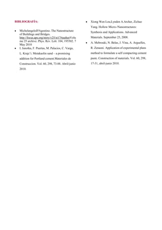BIBLIOGRAFÍA:                                      Xiong Wen Lou,Lynden A.Archer, Zichao
                                                   Yang. Hollow Micro-/Nanostructures:
  MichelangeloD'Agostino. The Nanostructure        Synthesis and Applications. Advanced
  of Buildings and Bridges.
  http://focus.aps.org/story/v25/st17#authorVolu   Materials. September 25, 2008.
  me 25 archive. Phys. Rev. Lett. 104, 195502. 7
                                                   A. Mebrouki, N. Belas, J. Vina, A. Arguelles,
  May 2010
  I. Janotka, F. Puertas, M. Palacios, C. Varga,   R. Zenasni. Application of experimental plans
  L. Krajcˇi. Metakaolin sand – a promising        method to formulate a self compacting cement
  addition for Portland cement.Materiales de       paste. Construction of materials. Vol. 60, 298,
  Construccion. Vol. 60, 298, 73-88. Abril-junio   17-31, abril-junio 2010.
  2010.
 