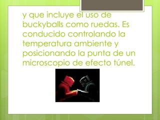 y que incluye el uso de
buckyballs como ruedas. Es
conducido controlando la
temperatura ambiente y
posicionando la punta de un
microscopio de efecto túnel.
 