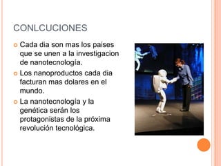 CONLCUCIONESCada dia son mas los paises que se unen a la investigacion de nanotecnología.Los nanoproductos cada dia facturan mas dolares en el mundo.La nanotecnología y la genética serán los protagonistas de la próxima revolución tecnológica.