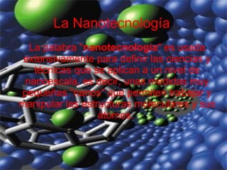 La Nanotecnología La palabra &quot; nanotecnología &quot; es usada extensivamente para definir las ciencias y técnicas que se aplican a un nivel de nanoescala, es decir, unas medidas muy pequeñas &quot;nanos&quot; que permiten trabajar y manipular las estructuras moleculares y sus átomos.  