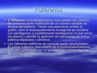 Fullerenos El  fullereno  es la tercera forma más estable del carbono. Se presenta como moléculas de un número variable de átomos de carbono. Tienen una estructura similar al grafito, pero el empaquetamiento hexagonal se combina con pentágonos (y posiblemente heptágonos) lo que curva los planos y permite la aparición de estructuras de forma esférica elipsoidal y cilíndrica.  Los fullerenos esféricos se conocen como «buckybolas». El primer fullereno descubierto es el  buckminsterfullereno , que está compuesto por 12 pentágonos y 20 hexágonos. Su fórmula es C60.  