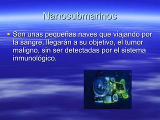 Nanosubmarinos Son unas pequeñas naves que viajando por la sangre, llegarán a su objetivo, el tumor maligno, sin ser detectadas por el sistema inmunológico. 