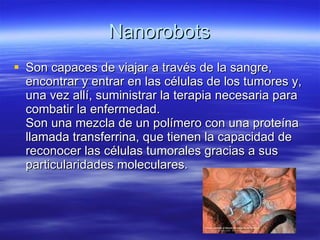 Nanorobots Son capaces de viajar a través de la sangre, encontrar y entrar en las células de los tumores y, una vez allí, suministrar la terapia necesaria para combatir la enfermedad. Son una mezcla de un polímero con una proteína llamada transferrina, que tienen la capacidad de reconocer las células tumorales gracias a sus particularidades moleculares.  