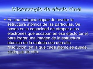 Microscopio de efecto túnel Es una máquina capaz de revelar la estructura atómica de las partículas. Se basan en la capacidad de atrapar a los electrones que escapan en ese efecto túnel, para lograr una imagen de la estructura atómica de la materia con una alta resolución, en la que cada átomo se puede distinguir de otro.  