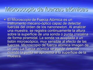 Microscopio de fuerzas atómicas El Microscopio de Fuerza Atómica es un instrumento mecano-óptico capaz de detectar fuerzas del orden de los nanonewton. Al analizar una muestra, se registra continuamente la altura sobre la superficie de una sonda o punta cristalina de forma piramidal. La sonda va acoplada a un listón microscópico, muy sensible al efecto de las fuerzas. Microscopio de fuerza atómica Imagen de un pelo La fuerza atómica se puede detectar cuando la punta se aproxima a la superficie de la muestra. 