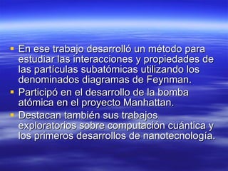 En ese trabajo desarrolló un método para estudiar las interacciones y propiedades de las partículas subatómicas utilizando los denominados diagramas de Feynman.  Participó en el desarrollo de la bomba atómica en el proyecto Manhattan.  Destacan también sus trabajos exploratorios sobre computación cuántica y los primeros desarrollos de nanotecnología.  