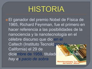  Elganador del premio Nobel de Física de
 1965, Richard Feynman, fue el primero en
 hacer referencia a las posibilidades de la
 nanociencia y la nanotecnología en el
 célebre discurso que dio en el
 Caltech (Instituto Tecnológico de
 California) el 29 de
 diciembre de 1959, titulado En el fondo
 hay es pacio de sobra
 