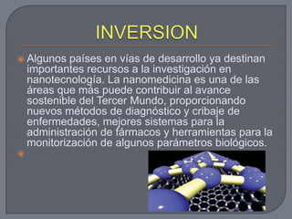   Algunos países en vías de desarrollo ya destinan
    importantes recursos a la investigación en
    nanotecnología. La nanomedicina es una de las
    áreas que más puede contribuir al avance
    sostenible del Tercer Mundo, proporcionando
    nuevos métodos de diagnóstico y cribaje de
    enfermedades, mejores sistemas para la
    administración de fármacos y herramientas para la
    monitorización de algunos parámetros biológicos.

 