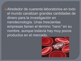  Alrededorde cuarenta laboratorios en todo
 el mundo canalizan grandes cantidades de
 dinero para la investigación en
 nanotecnología. Unas trescientas
 empresas tienen el término “nano” en su
 nombre, aunque todavía hay muy pocos
 productos en el mercado.
 
