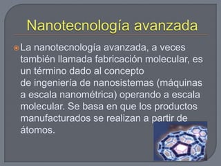  Lananotecnología avanzada, a veces
 también llamada fabricación molecular, es
 un término dado al concepto
 de ingeniería de nanosistemas (máquinas
 a escala nanométrica) operando a escala
 molecular. Se basa en que los productos
 manufacturados se realizan a partir de
 átomos.
 