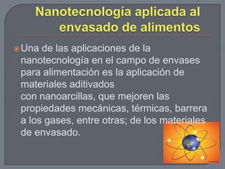  Una de las aplicaciones de la
 nanotecnología en el campo de envases
 para alimentación es la aplicación de
 materiales aditivados
 con nanoarcillas, que mejoren las
 propiedades mecánicas, térmicas, barrera
 a los gases, entre otras; de los materiales
 de envasado.
 