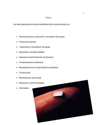 7
Usos:
Las diez aplicaciones más prometedoras de la nanotecnología son:
 Almacenamiento, producción y conversión de energía
 Producción agrícola
 Tratamiento y remediación de aguas
 Diagnóstico de enfermedades
 Sistemas de administración de fármacos
 Procesamiento de alimentos
 Remediación de la contaminación atmosférica
 Construcción
 Monitorización de la salud
 Detección y control de plagas
 Informática
 