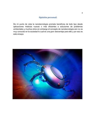 8
Opinión personal:
De mi punto de vista la nanotecnología promete beneficios de todo tipo desde
aplicaciones médicas nuevas o más eficientes a soluciones de problemas
ambientales y muchos otros sin embargo el concepto de nanotecnología aún no es
muy conocido en la sociedad lo cual es una gran desventaja para ella y por eso es
este ensayo.
 