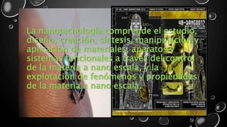La nanotecnología comprende el estudio, 
diseño, creación, síntesis, manipulación y 
aplicación de materiales, aparatos y 
sistemas funcionales a través del control 
de la materia a nano escala, y la 
explotación de fenómenos y propiedades 
de la materia a nano escala. 
 