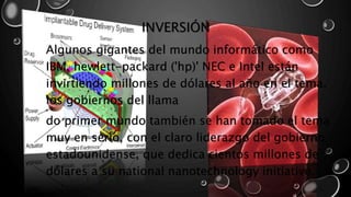 INVERSIÓN 
Algunos gigantes del mundo informático como 
IBM, hewlett-packard ('hp)' NEC e Intel están 
invirtiendo millones de dólares al año en el tema. 
los gobiernos del llama 
do primer mundo también se han tomado el tema 
muy en serio, con el claro liderazgo del gobierno 
estadounidense, que dedica cientos millones de 
dólares a su national nanotechnology initiative. 
 