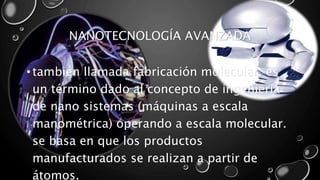 NANOTECNOLOGÍA AVANZADA 
• también llamada fabricación molecular, es 
un término dado al concepto de ingeniería 
de nano sistemas (máquinas a escala 
manométrica) operando a escala molecular. 
se basa en que los productos 
manufacturados se realizan a partir de 
átomos. 
 