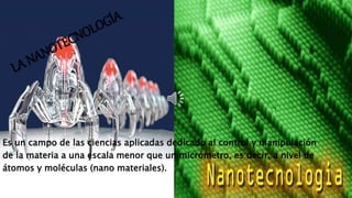 Es un campo de las ciencias aplicadas dedicado al control y manipulación 
de la materia a una escala menor que un micrómetro, es decir, a nivel de 
átomos y moléculas (nano materiales). 
 