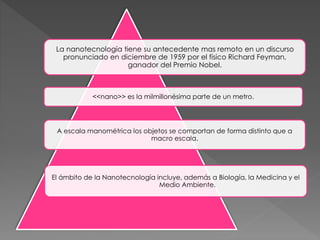 La nanotecnología tiene su antecedente mas remoto en un discurso
pronunciado en diciembre de 1959 por el físico Richard Feyman,
ganador del Premio Nobel.
<<nano>> es la milmillonésima parte de un metro.
A escala manométrica los objetos se comportan de forma distinto que a
macro escala.
El ámbito de la Nanotecnología incluye, además a Biología, la Medicina y el
Medio Ambiente.
 
