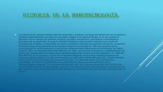 La historia de la nanotecnología trata del desarrollo y avances a lo largo del tiempo de los conceptos y
trabajos experimentales que caen en la amplia categoría de nanotecnología. A su vez incluye la
discusión de su impacto en distintos ámbitos (sociales, económicos, educativos y tecnológicos)
derivados de su desarrollo. Aunque la nanotecnología es relativamente reciente como tema de
investigación científica, el desarrollo de varios conceptos centrales ha ocurrido a través de un periodo
de tiempo largo. El surgimiento de la nanotecnología en la década de 1980 fue causado por la
convergencia de varios avances e invenciones experimentales tales como el microscopio de efecto
túnel en 1981 y el descubrimiento del fullereno en 1985, así como la formulación y popularización del
marco conceptual sobre las metas de la nanotecnología que iniciaron con la publicación en 1986 del
libro Motores de la Creación: La era de la Nanotecnología El campo de la nanotecnología es de
creciente interés público y ha sido controversial, en particular a inicios del siglo XXI, cuando debates
entre prominentes personajes del área tuvieron lugar, en particular sobre sus implicaciones
potenciales, así como la factibilidad de las predicciones hechas por los partidarios de la
nanotecnología molecular. En la primera década del siglo XXI, hemos presenciado los inicios de la
comercialización de la nanotecnología, aunque en la mayoría de los casos limitada a aplicaciones de
gran volumen más que en las aplicaciones disruptivas y revolucionarias que se han propuesto para el
campo.
 