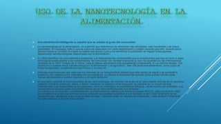  Una alimentación inteligente es aquella que se adopta al gusto del consumidor
 La nanotecnología en la alimentación, va a permitir que disfrutemos de alimentos más saludables, más resistentes y de mayor
durabilidad. Sin embargo, todo lo que es nuevo es observado con cierto escepticismo y existen razones para ello, durante estos
últimos meses la Comisión Europea ha estado estudiando junto a los científicos la posibilidad de regular todas aquellas
aplicaciones nanotecnológicas relacionadas con la alimentación.
 Es difícil identificar los nano alimentos existentes. Los fabricantes han comprendido que la incertidumbre que hay en torno a estas
tecnologías puede asustar a los consumidores. No comunican con claridad acerca de su uso. De acuerdo con las informaciones
recibidos de la ONG “Amigos de la Tierra”, toda la cadena alimentaria está actualmente contaminada. En un informe titulado “Del
laboratorio a nuestra mesa: nanotecnología en la alimentación y la agricultura”, lista 106 productos alimenticios, como jugos de
frutas enriquecidos, o suplementos vitamínicos, o un nano-té.
 Distintas organizaciones que velan por los intereses de los consumidores quieren que este campo se regule y se aumente la
prudencia con respecto a los materiales nanotecnológicos, se plantea la necesidad de conocer cómo pueden afectar estas
nuevas aplicaciones a nuestro organismo y al medio ambiente
 El muy difícil controlar el comportamiento de las nano partículas. No cumplen las leyes de la física clásica, sino las de la mecánica
cuántica. Construir partículas, átomo a átomo, manipular la materia a nivel molecular, es penetrar en un mundo de total
incertidumbre. Las propiedades de las partículas, como su toxicidad o su persistencia biológica, varían mucho con el tamaño. Los
conocimientos actuales sobre los efectos tóxicos de las nano partículas son muy limitados.
En cuanto a su producción y comercialización, los fabricantes se atienen a la directiva europea REACH. Algo insuficiente. Sólo
son enviados los productos químicos que se producen en cantidad superiores a una tonelada al año. Dado el tamaño de las
nanopartículas, semejante peso no se produce siempre. Tampoco existe un requisito de etiquetado, y sólo ahora el Parlamento
Europea empieza a abordar esta cuestión.
 