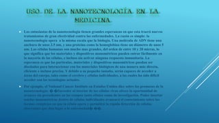  Los entusiastas de la nanotecnología tienen grandes esperanzas en que esta traerá nuevos
tratamientos de gran efectividad contra las enfermedades. La razón es simple: la
nanotecnología opera a la misma escala que la biología. Una molécula de ADN tiene una
anchura de unos 2.5 nm, y una proteína como la hemoglobina tiene un diámetro de unos 5
nm. Las células humanas son mucho mas grandes, del orden de entre 10 y 20 micras, lo
que significa que los materiales y dispositivos manométricos pueden entrar fácilmente en
la mayoría de las células, e incluso sin activar ninguna respuesta inmunitaria. La
esperanza es que las partículas, materiales y dispositivos manométricos puedan ser
diseñados para interaccionar con los materiales biológicos de una manera más directa,
eficiente e incluso precisa. Y debido a su pequeño tamaño, serán capaces de acceder a
áreas del cuerpo, tales como el cerebro y células individuales, a las cuales ha sido difícil
acceder con las tecnologías actuales.
 Por ejemplo, el National Cancer Institute en Estados Unidos dice sobre las promesas de la
nanotecnología: � �Sacceder al interior de las células vivas ofrece la oportunidad de
avances sin precedentes en los campos tanto clínico como de investigación. Poder insertar
sondas manométricas dentro de células individuales avanzará el conocimiento sobre las
formas complejas en que la célula opera y permitirá la rápida detección de células
aberrantes que dan lugar a la enfermedad� ��.
 