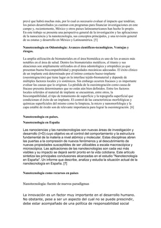 prevé que habrá muchas más, por lo cual es necesario evaluar el impacto que tendrían;
los países desarrollados ya cuentan con programas para financiar investigaciones en este
campo y, recientemente, México y otros países latinoamericanos han hecho lo propio.
En este trabajo se presenta una perspectiva general de la investigación y las aplicaciones
de la nanociencia y la nanotecnología, sus conceptos principales, y una revisión general
de su estatus y desarrollo en México y Latinoamérica. [5]
Nanotecnología en Odontología: Avances científicos-tecnológicos. Ventajas y
riesgos.
La amplia utilización de biomateriales en el área biomédica es uno de los avances más
notables en el área de salud. Dentro los biomateriales metálicos, el titanio y sus
aleaciones son ampliamente utilizados en el área odontológica y ortopédica ya que
presentan buena biocompatibilidad y propiedades mecánicas adecuadas. El éxito clínico
de un implante está determinado por el íntimo contacto hueso-implante
(oseointegración) que tiene lugar en la interfase tejido-biomaterial y depende de
múltiples factores locales y/o sistémicos. Sin embargo ocurren fracasos y es importante
evaluar las causas que lo originan. La pérdida de la oseointegración como causa de
fracaso presenta determinantes que no están aún bien definidos. Entre los factores
locales referidos al material de implante se encuentran, entre otros, la
biocompatibilidad, el tipo de tratamiento de superficie y la topografía superficial que
condicionan el éxito de un implante. El control de las características morfológicas y
químicas superficiales del mismo como la limpieza, la micro y nanomorfología y la
capa estable de óxido son de relevante importancia para lograr la oseointegración. [6]
Nanotecnología en países.
Nanotecnología en España
Las nanociencias y las nanotecnologías son nuevas áreas de investigación y
desarrollo (I+D) cuyo objetivo es el control del comportamiento y la estructura
fundamental de la materia a nivel atómico y molecular. Estas disciplinas abren
las puertas a la compresión de nuevos fenómenos y al descubrimiento de
nuevas propiedades susceptibles de ser utilizables a escala macroscópica y
microscópica. Las aplicaciones de las nanotecnologías son cada vez más
visibles y su impacto se dejará sentir pronto en la vida cotidiana. Este artículo
sintetiza las principales conclusiones alcanzadas en el estudio "Nanotecnología
en España". Un informe que describe, analiza y estudia la situación actual de la
nanotecnología en España. [7]
Nanotecnología como recursos en países
Nanotecnología: fuente de nuevos paradigmas
La innovación es un factor muy importante en el desarrollo humano.
No obstante, pese a ser un aspecto del cual no se puede prescindir,
debe estar acompañado de una política de responsabilidad social
 