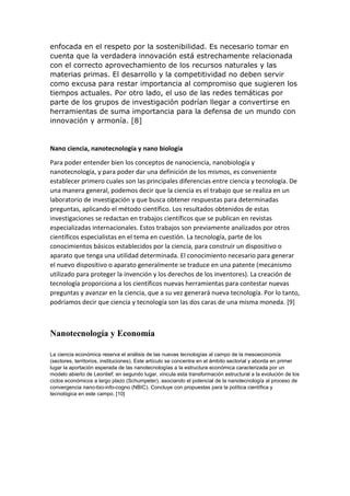 enfocada en el respeto por la sostenibilidad. Es necesario tomar en
cuenta que la verdadera innovación está estrechamente relacionada
con el correcto aprovechamiento de los recursos naturales y las
materias primas. El desarrollo y la competitividad no deben servir
como excusa para restar importancia al compromiso que sugieren los
tiempos actuales. Por otro lado, el uso de las redes temáticas por
parte de los grupos de investigación podrían llegar a convertirse en
herramientas de suma importancia para la defensa de un mundo con
innovación y armonía. [8]
Nano ciencia, nanotecnología y nano biología
Para poder entender bien los conceptos de nanociencia, nanobiología y
nanotecnología, y para poder dar una definición de los mismos, es conveniente
establecer primero cuales son las principales diferencias entre ciencia y tecnología. De
una manera general, podemos decir que la ciencia es el trabajo que se realiza en un
laboratorio de investigación y que busca obtener respuestas para determinadas
preguntas, aplicando el método científico. Los resultados obtenidos de estas
investigaciones se redactan en trabajos científicos que se publican en revistas
especializadas internacionales. Estos trabajos son previamente analizados por otros
científicos especialistas en el tema en cuestión. La tecnología, parte de los
conocimientos básicos establecidos por la ciencia, para construir un dispositivo o
aparato que tenga una utilidad determinada. El conocimiento necesario para generar
el nuevo dispositivo o aparato generalmente se traduce en una patente (mecanismo
utilizado para proteger la invención y los derechos de los inventores). La creación de
tecnología proporciona a los científicos nuevas herramientas para contestar nuevas
preguntas y avanzar en la ciencia, que a su vez generará nueva tecnología. Por lo tanto,
podríamos decir que ciencia y tecnología son las dos caras de una misma moneda. [9]
Nanotecnología y Economía
La ciencia económica reserva el análisis de las nuevas tecnologías al campo de la mesoeconomía
(sectores, territorios, instituciones). Este artículo se concentra en el ámbito sectorial y aborda en primer
lugar la aportación esperada de las nanotecnologías a la estructura económica caracterizada por un
modelo abierto de Leontief; en segundo lugar, vincula esta transformación estructural a la evolución de los
ciclos económicos a largo plazo (Schumpeter), asociando el potencial de la nanotecnología al proceso de
convergencia nano-bio-info-cogno (NBIC). Concluye con propuestas para la política científica y
tecnológica en este campo. [10]
 