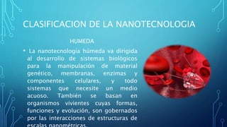CLASIFICACION DE LA NANOTECNOLOGIA
HUMEDA
• La nanotecnología húmeda va dirigida
al desarrollo de sistemas biológicos
para la manipulación de material
genético, membranas, enzimas y
componentes celulares, y todo
sistemas que necesite un medio
acuoso. También se basan en
organismos vivientes cuyas formas,
funciones y evolución, son gobernados
por las interacciones de estructuras de
 