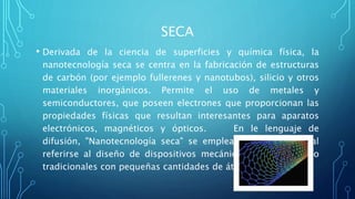 SECA
• Derivada de la ciencia de superficies y química física, la
nanotecnología seca se centra en la fabricación de estructuras
de carbón (por ejemplo fullerenes y nanotubos), silicio y otros
materiales inorgánicos. Permite el uso de metales y
semiconductores, que poseen electrones que proporcionan las
propiedades físicas que resultan interesantes para aparatos
electrónicos, magnéticos y ópticos. En le lenguaje de
difusión, "Nanotecnología seca" se emplea frecuentemente al
referirse al diseño de dispositivos mecánicos diminutos pero
tradicionales con pequeñas cantidades de átomos.
 