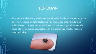 TOP DOWN
• Se trata de diseñar y miniaturizar el tamaño de estructuras para
obtener a nano escala sistemas funcionales, algunas de sus
aplicaciones se presentan de forma clara en la producción de
nano electrónica (miniaturización de sistemas electrónicos a
nano escala).
 