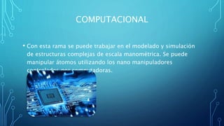 COMPUTACIONAL
• Con esta rama se puede trabajar en el modelado y simulación
de estructuras complejas de escala manométrica. Se puede
manipular átomos utilizando los nano manipuladores
controlados por computadoras.
 