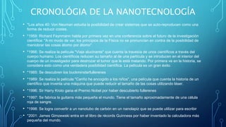 CRONOLÓGIA DE LA NANOTECNOLOGÍA
• *Los años 40: Von Neuman estudia la posibilidad de crear sistemas que se auto-reproducen como una
forma de reducir costes.
• *1959: Richard Feynmann habla por primera vez en una conferencia sobre el futuro de la investigación
científica: "A mi modo de ver, los principios de la Física no se pronuncian en contra de la posibilidad de
maniobrar las cosas átomo por átomo".
• *1966: Se realiza la película "Viaje alucinante" que cuenta la travesía de unos científicos a través del
cuerpo humano. Los científicos reducen su tamaño al de una partícula y se introducen en el interior del
cuerpo de un investigador para destrozar el tumor que le está matando. Por primera ve en la historia, se
considera esto como una verdadera posibilidad científica. La película es un gran éxito.
• *1985: Se descubren los buckminsterfullerenes
• *1989: Se realiza la película "Cariño he encogido a los niños", una película que cuenta la historia de un
científico que inventa una máquina que puede reducir el tamaño de las cosas utilizando láser.
• *1996: Sir Harry Kroto gana el Premio Nobel por haber descubierto fullerenes
• *1997: Se fabrica la guitarra más pequeña el mundo. Tiene el tamaño aproximadamente de una célula
roja de sangre.
• *1998: Se logra convertir a un nanotubo de carbón en un nanolapiz que se puede utilizar para escribir
• *2001: James Gimzewski entra en el libro de récords Guinness por haber inventado la calculadora más
pequeña del mundo.
 