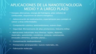 APLICACIONES DE LA NANOTECNOLOGÍA
MEDIO Y A LARGO PLAZO
• Energias alternativas, energía del hidrógeno, pilas (células) de
combustible, dispositivos de ahorro energético.
• - Administración de medicamentos, especialmente para combatir el
cáncer y otras enfermedades.
• - Computación cuántica, semiconductores, nuevos chips.
• - Seguridad. Microsensores de altas prestaciones. Industria militar.
• -Aplicaciones industriales muy diversas: tejidos, deportes,
materiales, automóviles, cosméticos, pinturas, construcción,
envasados alimentos, pantallas planas...
• - Contaminación medioambiental.
• - Prestaciones aeroespacioles: nuevos materiales, etc.
• - Fabricación molecular.
 