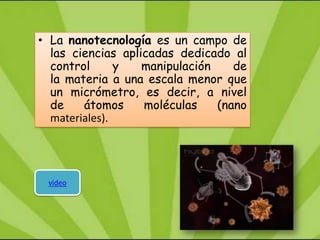 • La nanotecnología es un campo de
  las ciencias aplicadas dedicado al
  control      y   manipulación    de
  la materia a una escala menor que
  un micrómetro, es decir, a nivel
  de    átomos     moléculas    (nano
  materiales).




 video
 
