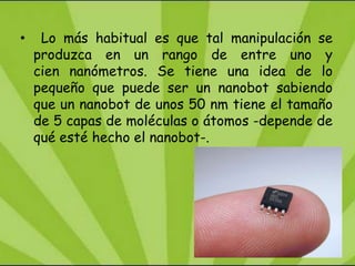 •    Lo más habitual es que tal manipulación se
    produzca en un rango de entre uno y
    cien nanómetros. Se tiene una idea de lo
    pequeño que puede ser un nanobot sabiendo
    que un nanobot de unos 50 nm tiene el tamaño
    de 5 capas de moléculas o átomos -depende de
    qué esté hecho el nanobot-.
 