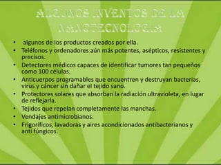 • algunos de los productos creados por ella.
• Teléfonos y ordenadores aún más potentes, asépticos, resistentes y
  precisos.
• Detectores médicos capaces de identificar tumores tan pequeños
  como 100 células.
• Anticuerpos programables que encuentren y destruyan bacterias,
  virus y cáncer sin dañar el tejido sano.
• Protectores solares que absorban la radiación ultravioleta, en lugar
  de reflejarla.
• Tejidos que repelan completamente las manchas.
• Vendajes antimicrobianos.
• Frigoríficos, lavadoras y aires acondicionados antibacterianos y
  anti fúngicos.
 