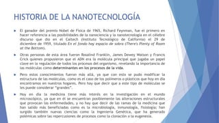 HISTORIA DE LA NANOTECNOLOGÍA
 El ganador del premio Nobel de Física de 1965, Richard Feynman, fue el primero en
hacer referencia a las posibilidades de la nanociencia y la nanotecnología en el célebre
discurso que dio en el Caltech (Instituto Tecnológico de California) el 29 de
diciembre de 1959, titulado En el fondo hay espacio de sobra (There's Plenty of Room
at the Bottom).
 Otras personas de esta área fueron Rosalind Franklin, James Dewey Watson y Francis
Crick quienes propusieron que el ADN era la molécula principal que jugaba un papel
clave en la regulación de todos los procesos del organismo, revelando la importancia de
las moléculas como determinantes en los procesos de la vida.
 Pero estos conocimientos fueron más allá, ya que con esto se pudo modificar la
estructura de las moléculas, como es el caso de los polímeros o plásticos que hoy en día
encontramos en nuestros hogares. Pero hay que decir que a este tipo de moléculas se
les puede considerar “grandes”.
 Hoy en día la medicina tiene más interés en la investigación en el mundo
microscópico, ya que en él se encuentran posiblemente las alteraciones estructurales
que provocan las enfermedades, y no hay que decir de las ramas de la medicina que
han salido más beneficiadas como es la microbiología, inmunología, fisiología; han
surgido también nuevas ciencias como la Ingeniería Genética, que ha generado
polémicas sobre las repercusiones de procesos como la clonación o la eugenesia.
 