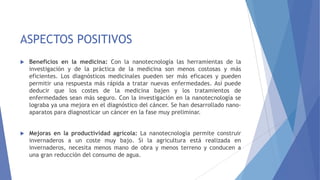 ASPECTOS POSITIVOS
 Beneficios en la medicina: Con la nanotecnología las herramientas de la
investigación y de la práctica de la medicina son menos costosas y más
eficientes. Los diagnósticos medicinales pueden ser más eficaces y pueden
permitir una respuesta más rápida a tratar nuevas enfermedades. Así puede
deducir que los costes de la medicina bajen y los tratamientos de
enfermedades sean más seguro. Con la investigación en la nanotecnología se
lograba ya una mejora en el diagnóstico del cáncer. Se han desarrollado nano-
aparatos para diagnosticar un cáncer en la fase muy preliminar.
 Mejoras en la productividad agrícola: La nanotecnología permite construir
invernaderos a un coste muy bajo. Si la agricultura está realizada en
invernaderos, necesita menos mano de obra y menos terreno y conducen a
una gran reducción del consumo de agua.
 