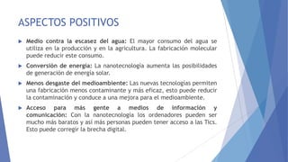 ASPECTOS POSITIVOS
 Medio contra la escasez del agua: El mayor consumo del agua se
utiliza en la producción y en la agricultura. La fabricación molecular
puede reducir este consumo.
 Conversión de energía: La nanotecnología aumenta las posibilidades
de generación de energía solar.
 Menos desgaste del medioambiente: Las nuevas tecnologías permiten
una fabricación menos contaminante y más eficaz, esto puede reducir
la contaminación y conduce a una mejora para el medioambiente.
 Acceso para más gente a medios de información y
comunicación: Con la nanotecnología los ordenadores pueden ser
mucho más baratos y así más personas pueden tener acceso a las Tics.
Esto puede corregir la brecha digital.
 