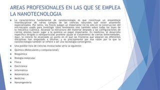 AREAS PROFESIONALES EN LAS QUE SE EMPLEA
LA NANOTECNOLOGIA
 La característica fundamental de nanotecnología es que constituye un ensamblaje
interdisciplinar de varios campos de las ciencias naturales que están altamente
especializados. Por tanto, los físicos juegan un importante rol no sólo en la construcción del
microscopio usado para investigar tales fenómenos sino también sobre todas las leyes de
la mecánica cuántica. Alcanzar la estructura del material deseado y las configuraciones de
ciertos átomos hacen jugar a la química un papel importante. En medicina, el desarrollo
específico dirigido a nanopartículas promete ayuda al tratamiento de ciertas enfermedades.
Aquí, la ciencia ha alcanzado un punto en el que las fronteras que separan las diferentes
disciplinas han empezado a diluirse, y es precisamente por esa razón por la que la
nanotecnología también se refiere a ser una tecnología convergente.
 Una posible lista de ciencias involucradas sería la siguiente:
 Química (Moleculares y computacional)
 Bioquímica
 Biología molecular
 Física
 Electrónica
 Informática
 Matemáticas
 Medicina
 Nanoingenieria
 