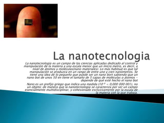 La nanotecnología es un campo de las ciencias aplicadas dedicado al control y
manipulación de la materia a una escala menor que un micro metro, es decir, a
nivel de átomos y moléculas(nano materiales). Lo más habitual es que tal
manipulación se produzca en un rango de entre uno y cien nanómetros. Se
tiene una idea de lo pequeño que puede ser un nano bort sabiendo que un
nano bot de unos 50 en tiene el tamaño de 5 capas de moléculas o átomos -
depende de qué esté hecho el nano bot
Nano es un prefijo griego que indica una medida (10-9 = 0,000 000 001), no
un objeto; de manera que la nanotecnología se caracteriza por ser un campo
esencialmente multidisciplinar, y cohesionado exclusivamente por la escala de
la materia con la que trabaja.
 