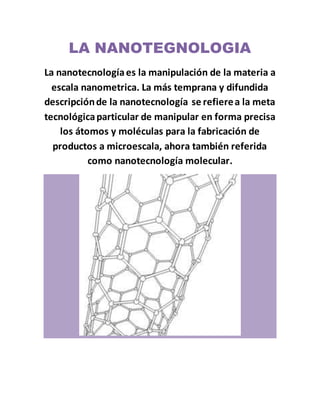 LA NANOTEGNOLOGIA
La nanotecnologíaes la manipulación de la materia a
escala nanometrica. La más temprana y difundida
descripciónde la nanotecnología se refierea la meta
tecnológicaparticular de manipular en forma precisa
los átomos y moléculas para la fabricación de
productos a microescala, ahora también referida
como nanotecnología molecular.
 