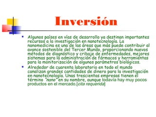 Inversión
   Algunos países en vías de desarrollo ya destinan importantes
    recursos a la investigación en nanotecnología. La
    nanomedicina es una de las áreas que más puede contribuir al
    avance sostenible del Tercer Mundo, proporcionando nuevos
    métodos de diagnóstico y cribaje de enfermedades, mejores
    sistemas para la administración de fármacos y herramientas
    para la monitorización de algunos parámetros biológicos.
   Alrededor de cuarenta laboratorio en todo el mundo
    canalizan grandes cantidades de dinero para la investigación
    en nanotecnología. Unas trescientas empresas tienen el
    término “nano” en su nombre, aunque todavía hay muy pocos
    productos en el mercado.[cita requerida]
 
