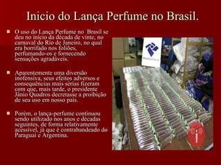Inicio do Lança Perfume no Brasil. O uso do Lança Perfume no  Brasil se deu no início da década de vinte, no carnaval do Rio de Janeiro, no qual era borrifado nos foliões, perfumando-os e fornecendo sensações agradáveis.  Aparentemente uma diversão inofensiva, seus efeitos adversos e consequências mais sérias fizeram com que, mais tarde, o presidente Jânio Quadros decretasse a proibição de seu uso em nosso país. Porém, o lança-perfume continuou sendo utilizado nos anos e décadas seguintes, de forma relativamente acessível, já que é contrabandeado do Paraguai e Argentina.   