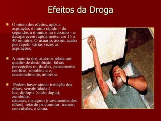 Efeitos da Droga O início dos efeitos, após a aspiração, é muito rápido – de segundos a minutos no máximo – e desaparecem rapidamente, em 15 a 40 minutos. O usuário, assim, acaba por repetir várias vezes as aspirações. A maioria dos usuários relata um quadro de desinibição, falsas percepções ou ilusões, pensamento confuso, sonolência e, ocasionalmente, amnésia. Podem haver ainda: irritação dos olhos, sensibilidade à luz, diplopia (visão dupla), zumbidos, náuseas, nistagmo (movimentos dos olhos), retardo psicomotor, tremor, convulsões, e coma. 