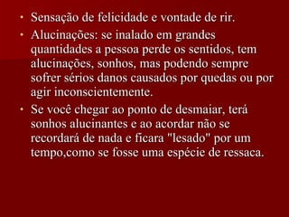 Sensação de felicidade e vontade de rir. Alucinações: se inalado em grandes quantidades a pessoa perde os sentidos, tem alucinações, sonhos, mas podendo sempre sofrer sérios danos causados por quedas ou por agir inconscientemente.  Se você chegar ao ponto de desmaiar, terá sonhos alucinantes e ao acordar não se recordará de nada e ficara "lesado" por um tempo,como se fosse uma espécie de ressaca.  