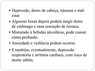  Depressão, dores de cabeça, náuseas e mal-
estar
 Algumas horas depois podem surgir dores
de estômago e uma sensação de ressaca.
 Misturado à bebidas alcoólicas, pode causar
coma profundo.
 Ansiedade e violência podem ocorrer.
 E também, eventualmente, depressão
respiratória e arritmia cardíaca, com risco de
morte súbita.
 