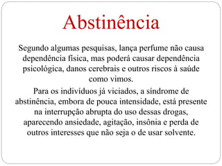 Abstinência
Segundo algumas pesquisas, lança perfume não causa
dependência física, mas poderá causar dependência
psicológica, danos cerebrais e outros riscos à saúde
como vimos.
Para os indivíduos já viciados, a síndrome de
abstinência, embora de pouca intensidade, está presente
na interrupção abrupta do uso dessas drogas,
aparecendo ansiedade, agitação, insônia e perda de
outros interesses que não seja o de usar solvente.
 